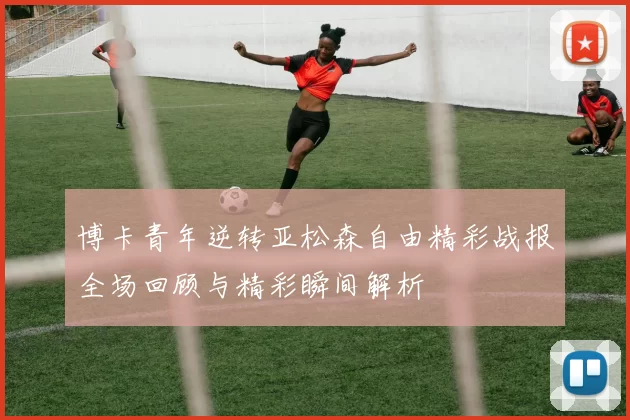 博卡青年逆转亚松森自由精彩战报全场回顾与精彩瞬间解析