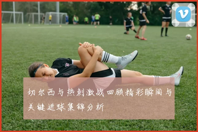 切尔西与热刺激战回顾精彩瞬间与关键进球集锦分析