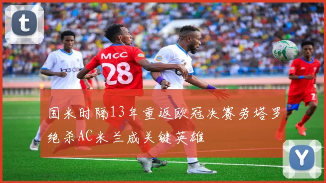 国米时隔13年重返欧冠决赛劳塔罗绝杀AC米兰成关键英雄