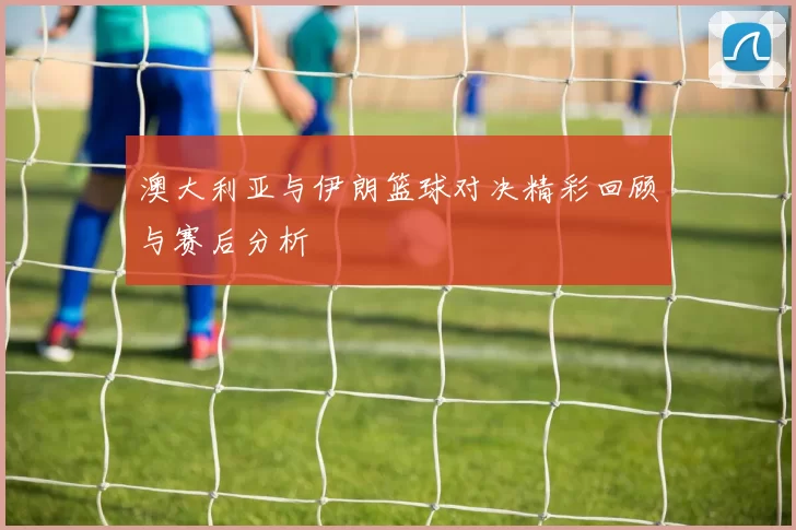 澳大利亚与伊朗篮球对决精彩回顾与赛后分析