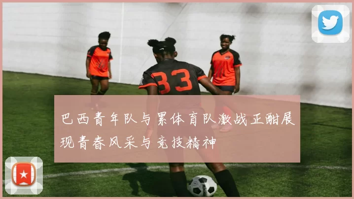 巴西青年队与累体育队激战正酣展现青春风采与竞技精神