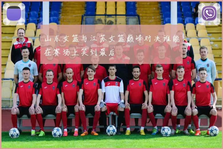 山东女篮与江苏女篮巅峰对决谁能在赛场上笑到最后