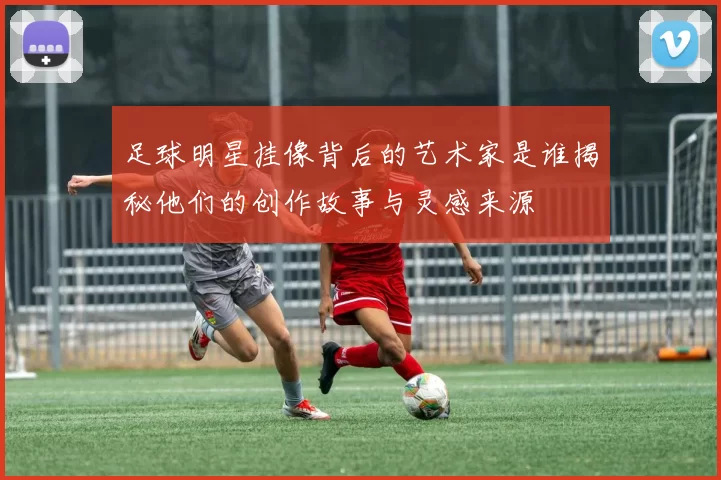 足球明星挂像背后的艺术家是谁揭秘他们的创作故事与灵感来源