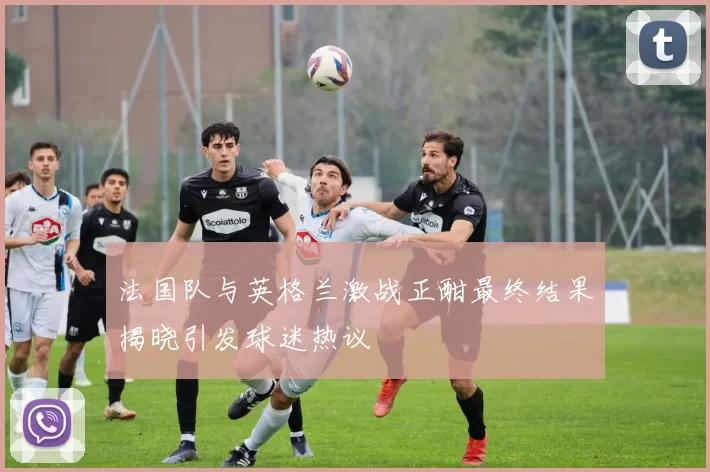 法国队与英格兰激战正酣最终结果揭晓引发球迷热议