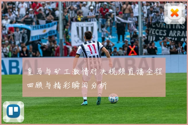 皇马与矿工激情对决视频直播全程回顾与精彩瞬间分析