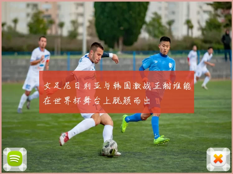 女足尼日利亚与韩国激战正酣谁能在世界杯舞台上脱颖而出