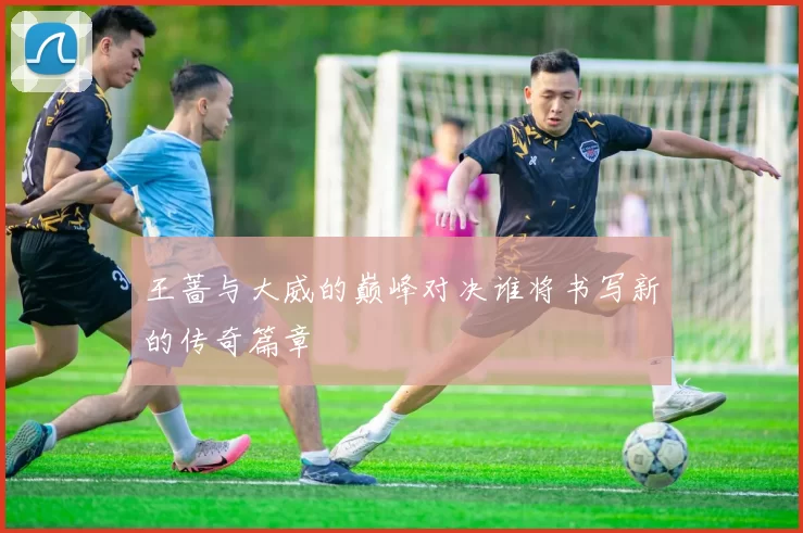 王蔷与大威的巅峰对决谁将书写新的传奇篇章